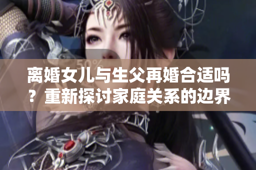 离婚女儿与生父再婚合适吗？重新探讨家庭关系的边界