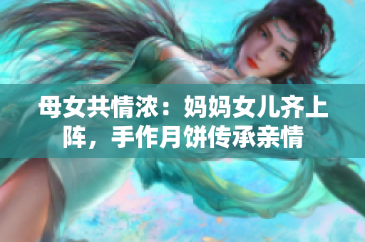 母女共情浓：妈妈女儿齐上阵，手作月饼传承亲情