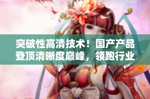 突破性高清技术！国产产品登顶清晰度巅峰，领跑行业潮流