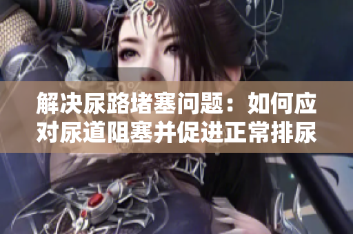 解决尿路堵塞问题：如何应对尿道阻塞并促进正常排尿