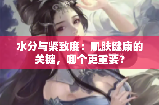 水分与紧致度：肌肤健康的关键，哪个更重要？