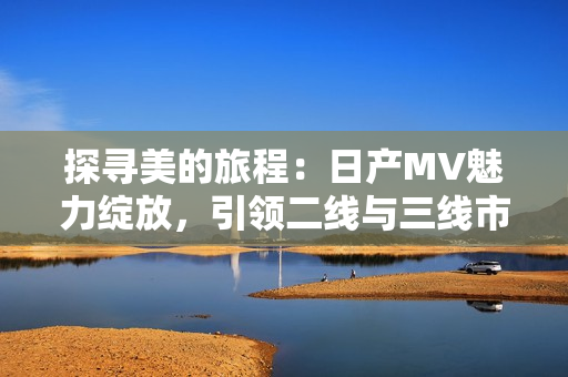 探寻美的旅程：日产MV魅力绽放，引领二线与三线市场新潮流