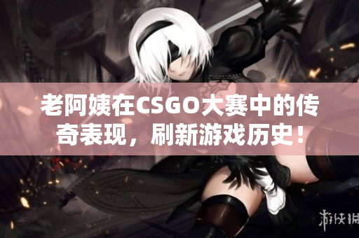 老阿姨在CSGO大赛中的传奇表现，刷新游戏历史！