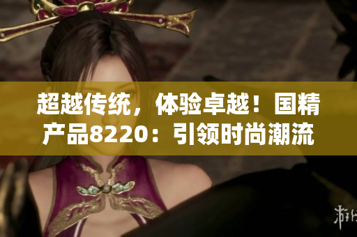 超越传统，体验卓越！国精产品8220：引领时尚潮流，打造非凡生活！