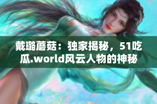 戴璐蘑菇：独家揭秘，51吃瓜.world风云人物的神秘面纱