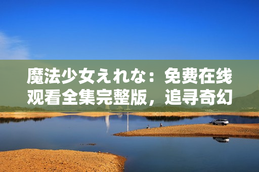 魔法少女えれな：免费在线观看全集完整版，追寻奇幻魔法之旅