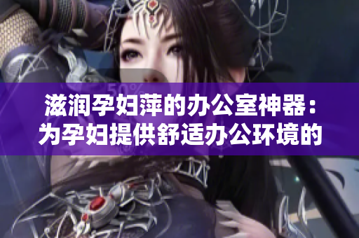 滋润孕妇萍的办公室神器：为孕妇提供舒适办公环境的多功能设备