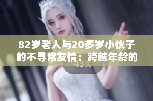 82岁老人与20多岁小伙子的不寻常友情：跨越年龄的真实故事