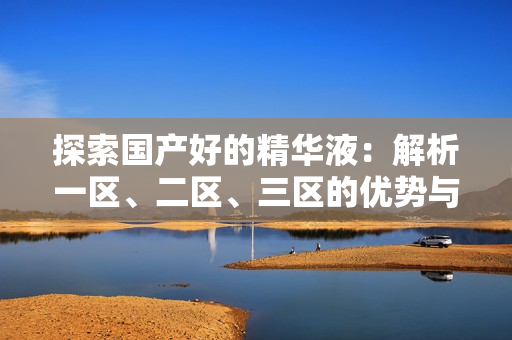 探索国产好的精华液：解析一区、二区、三区的优势与特色