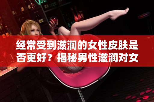 经常受到滋润的女性皮肤是否更好？揭秘男性滋润对女性皮肤的影响