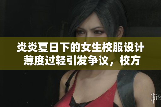 炎炎夏日下的女生校服设计 薄度过轻引发争议，校方回应与调整措施