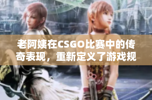 老阿姨在CSGO比赛中的传奇表现，重新定义了游戏规则
