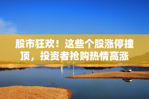 股市狂欢！这些个股涨停撞顶，投资者抢购热情高涨