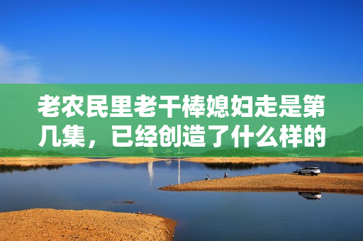 老农民里老干棒媳妇走是第几集，已经创造了什么样的轰动效应？