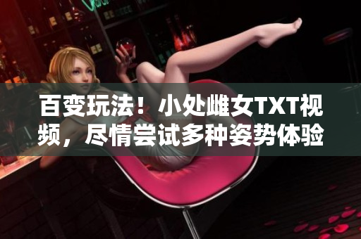 百变玩法！小处雌女TXT视频，尽情尝试多种姿势体验乐趣