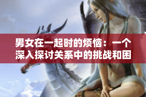 男女在一起时的烦恼：一个深入探讨关系中的挑战和困惑的视频故事