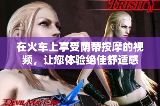 在火车上享受荫蒂按摩的视频，让您体验绝佳舒适感