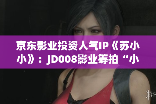 京东影业投资人气IP《苏小小》：JD008影业筹拍“小小”新篇