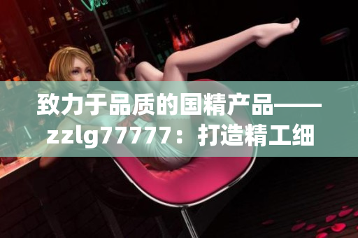 致力于品质的国精产品——zzlg77777：打造精工细作，引领行业潮流