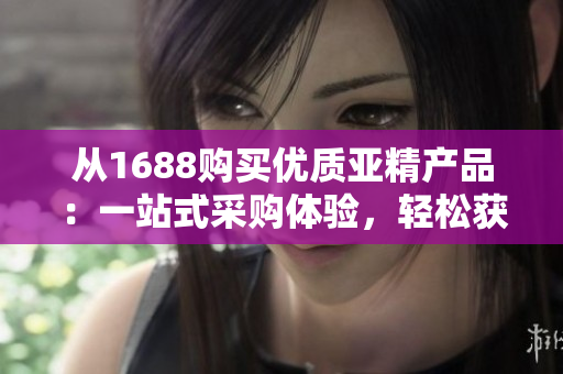 从1688购买优质亚精产品：一站式采购体验，轻松获得最佳品质！