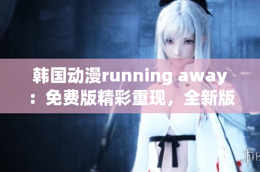 韩国动漫running away：免费版精彩重现，全新版本即将上线