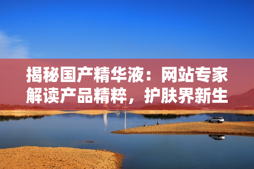 揭秘国产精华液：网站专家解读产品精粹，护肤界新生力量！