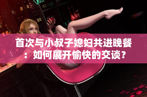 首次与小叔子媳妇共进晚餐：如何展开愉快的交谈？