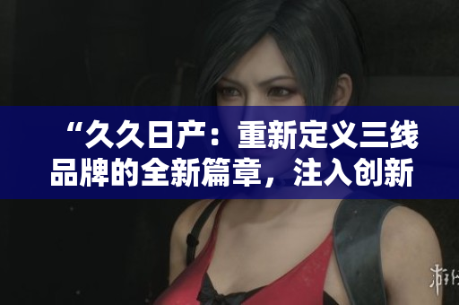 “久久日产：重新定义三线品牌的全新篇章，注入创新与活力！”