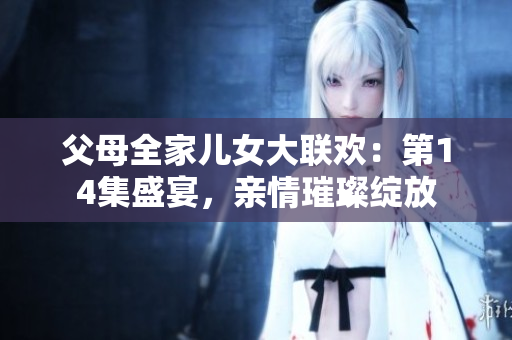 父母全家儿女大联欢：第14集盛宴，亲情璀璨绽放