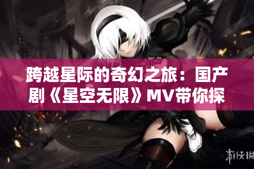 跨越星际的奇幻之旅：国产剧《星空无限》MV带你探索无尽宇宙