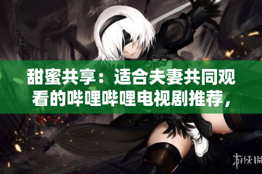 甜蜜共享：适合夫妻共同观看的哔哩哔哩电视剧推荐，浪漫故事温暖心扉，共享快乐时光