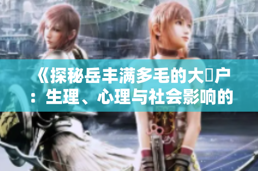 《探秘岳丰满多毛的大隂户：生理、心理与社会影响的全方位解析》