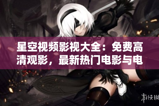 星空视频影视大全：免费高清观影，最新热门电影与电视剧尽在其中