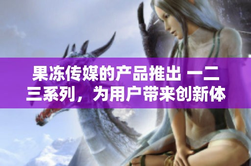 果冻传媒的产品推出 一二三系列，为用户带来创新体验
