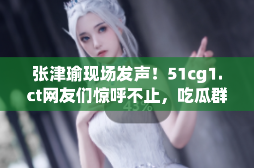 张津瑜现场发声！51cg1.ct网友们惊呼不止，吃瓜群众热议纷纷