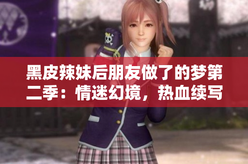 黑皮辣妹后朋友做了的梦第二季：情迷幻境，热血续写