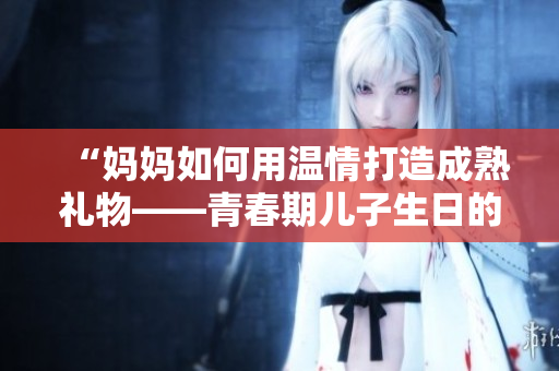 “妈妈如何用温情打造成熟礼物——青春期儿子生日的心意”