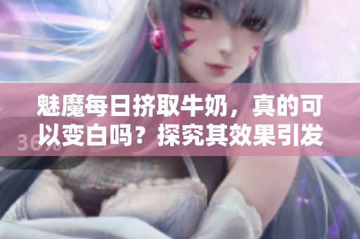 魅魔每日挤取牛奶，真的可以变白吗？探究其效果引发热议
