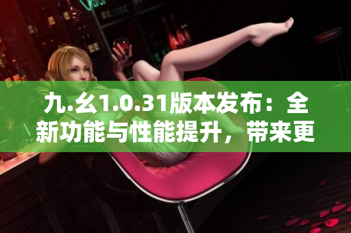 九.幺1.0.31版本发布：全新功能与性能提升，带来更优秀的用户体验！