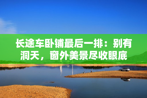 长途车卧铺最后一排：别有洞天，窗外美景尽收眼底