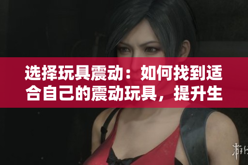 选择玩具震动：如何找到适合自己的震动玩具，提升生活质量
