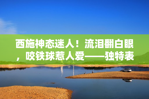 西施神态迷人！流泪翻白眼，咬铁球惹人爱——独特表情抓拍引热议！