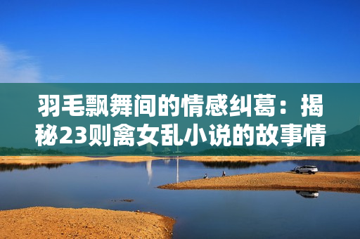 羽毛飘舞间的情感纠葛：揭秘23则禽女乱小说的故事情节