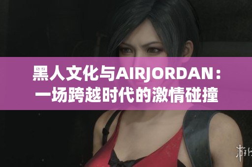 黑人文化与AIRJORDAN：一场跨越时代的激情碰撞