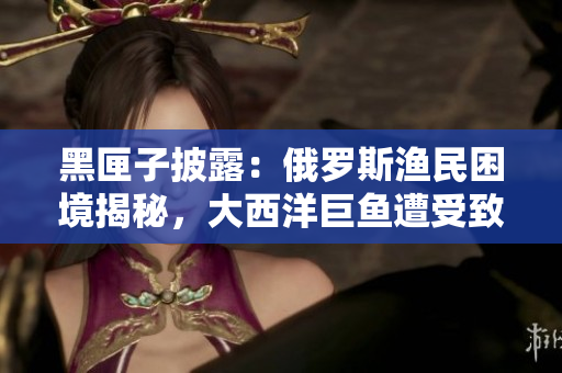 黑匣子披露：俄罗斯渔民困境揭秘，大西洋巨鱼遭受致命威胁