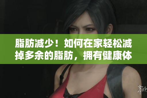脂肪减少！如何在家轻松减掉多余的脂肪，拥有健康体重