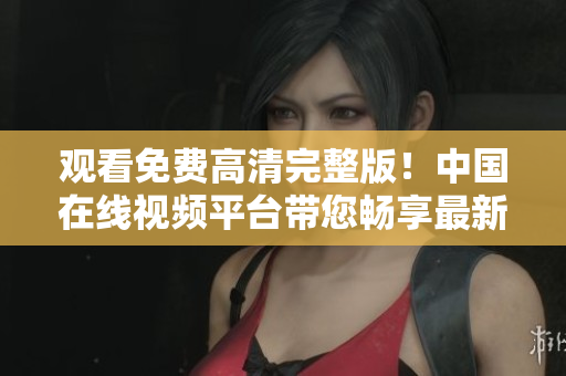 观看免费高清完整版！中国在线视频平台带您畅享最新大片