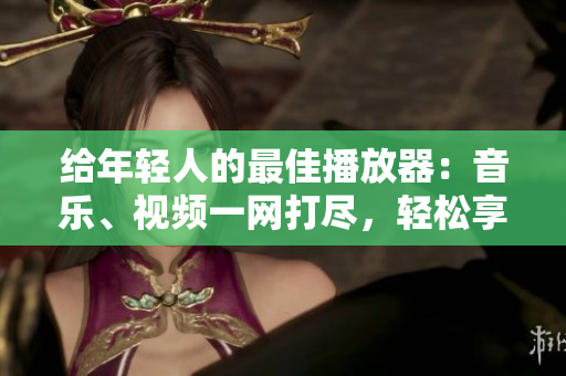 给年轻人的最佳播放器：音乐、视频一网打尽，轻松享受多媒体娱乐