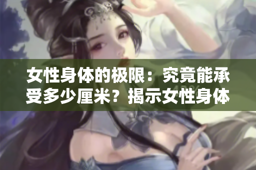 女性身体的极限：究竟能承受多少厘米？揭示女性身体的最大承重极限