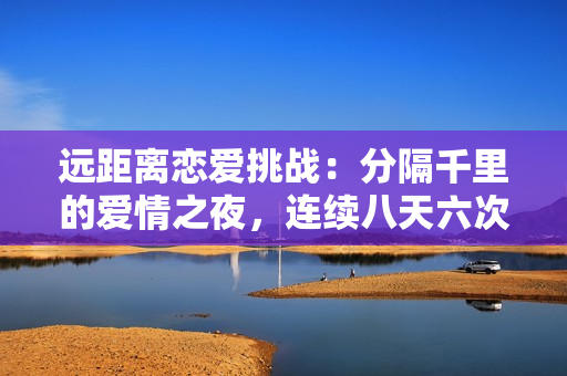 远距离恋爱挑战：分隔千里的爱情之夜，连续八天六次会面